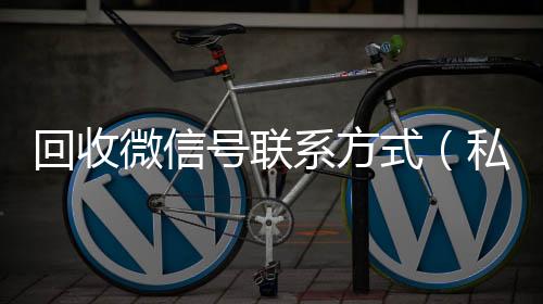 回收微信号联系高价回收300元秒结微信方式（私人回收联系方式）