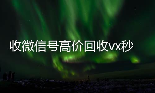 收微信号高价回收可靠的卖微信号平台vx秒结（正规高价回收微信号）