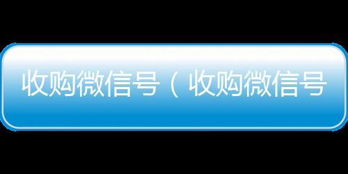 收购微信号（收微信回收购微信号24在线实时到账）