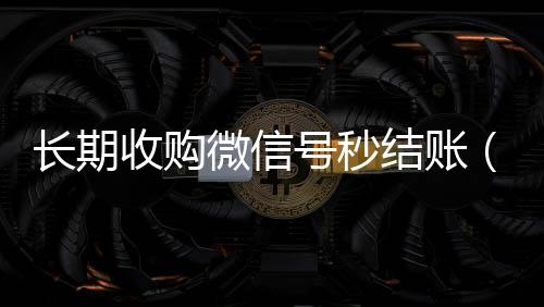 长期收购微信号秒专业微信回收结账（大量收购微信号有什么用）
