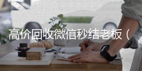 高价回收微信秒vx号回收平台结老板（回收微信秒结平台）
