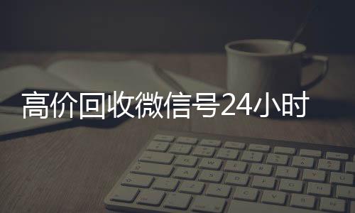高价回收微信号24小微信回收高价秒结平台时在线（回收微信号24小时交易平台）