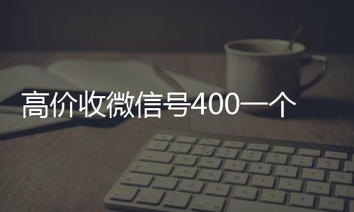 高价收微信号400一微信高价回收联系方式个不成问题（高价收微信号的都是干嘛的）