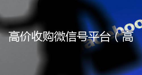 高价收购微信号平24小时回收微信台（高价收购微信号其中的秘密）