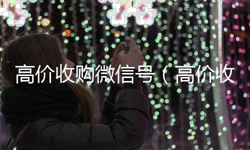 高价收购微信号24小时收微信秒结（高价收购微信号有风险吗）