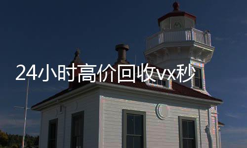 24小时高价回收v微信回收联系方式x秒结（高价回收微信500元秒结）