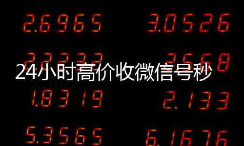 24小时高价收微回收vx号信号秒结（高价收微信号秒结算）