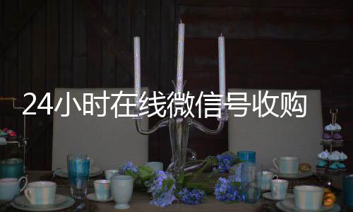 24小时在线微信号24小时回收vx秒结收购（24小时收购微信号说坑网）