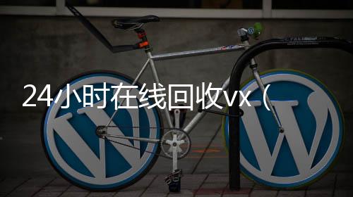 24小时在线回收高价回收vx平台vx（高价回收微信24小时在线）