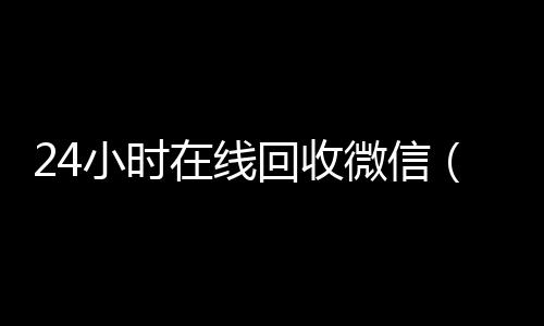 24小时在线回收回收三个月以上微信号微信（24小时在线回收微信平台）