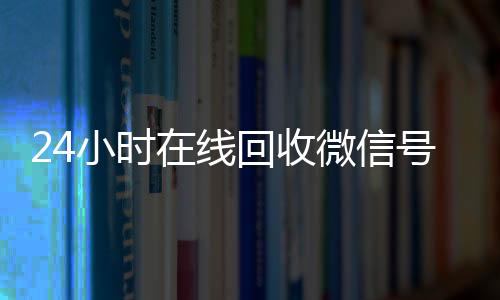24小时在线回收微信我们是一家正规回收微信号的平台号专业平台（回收微信号24小时交易平台）