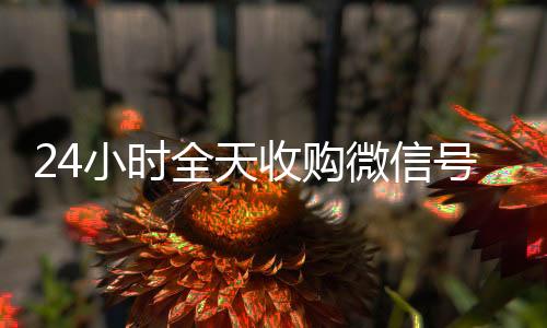 24小时全天收微信回收正规平台购微信号（vx回收联系方式）