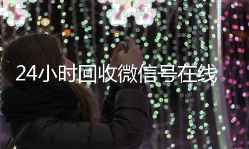 24小时回收微信号在线vx回收秒结交易（24小时回收微信号在线交易安全吗）
